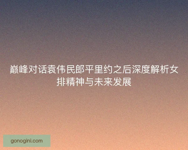 巅峰对话袁伟民郎平里约之后深度解析女排精神与未来发展