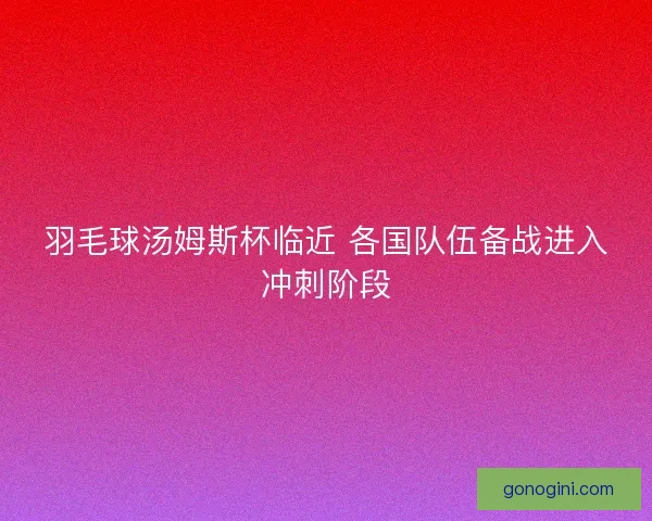 羽毛球汤姆斯杯临近 各国队伍备战进入冲刺阶段