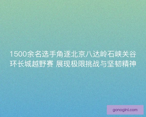 1500余名选手角逐北京八达岭石峡关谷环长城越野赛 展现极限挑战与坚韧精神