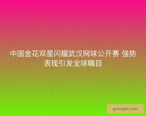 中国金花双星闪耀武汉网球公开赛 强势表现引发全球瞩目