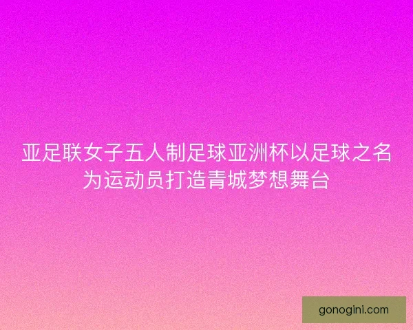亚足联女子五人制足球亚洲杯以足球之名为运动员打造青城梦想舞台