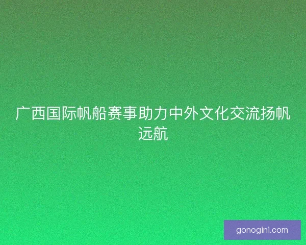 广西国际帆船赛事助力中外文化交流扬帆远航