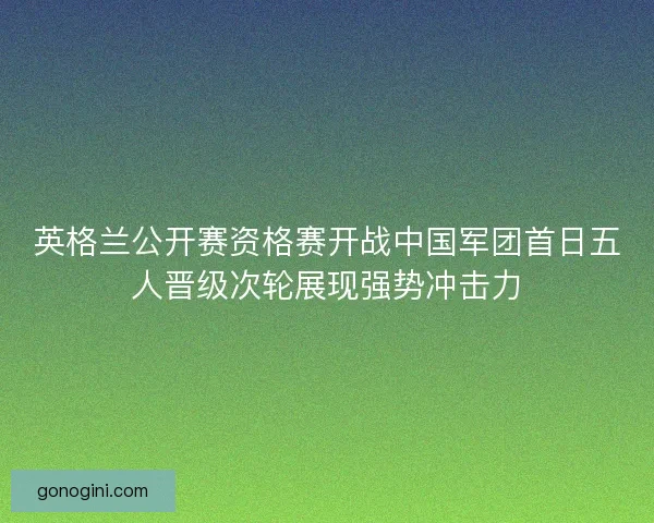 英格兰公开赛资格赛开战中国军团首日五人晋级次轮展现强势冲击力