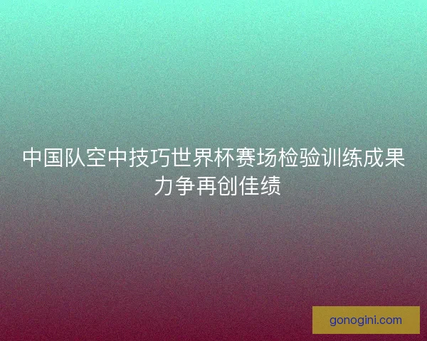 中国队空中技巧世界杯赛场检验训练成果 力争再创佳绩