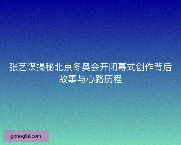 张艺谋揭秘北京冬奥会开闭幕式创作背后故事与心路历程