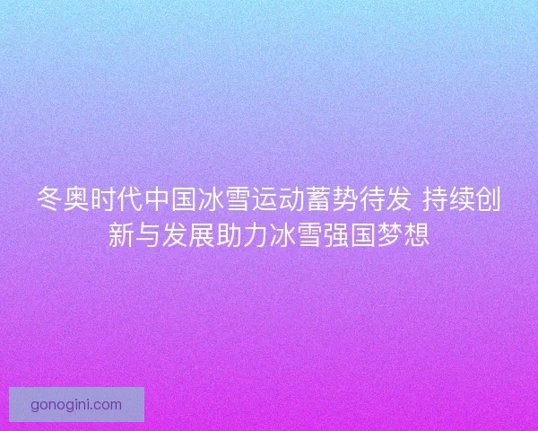 冬奥时代中国冰雪运动蓄势待发 持续创新与发展助力冰雪强国梦想