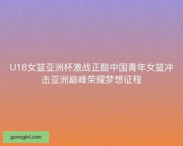 U18女篮亚洲杯激战正酣中国青年女篮冲击亚洲巅峰荣耀梦想征程