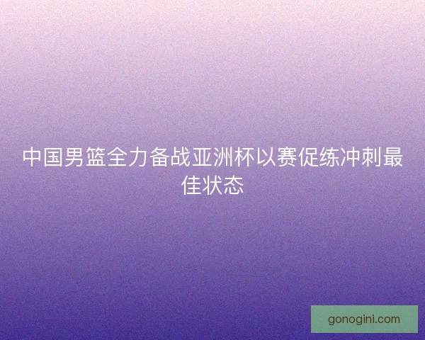 中国男篮全力备战亚洲杯以赛促练冲刺最佳状态