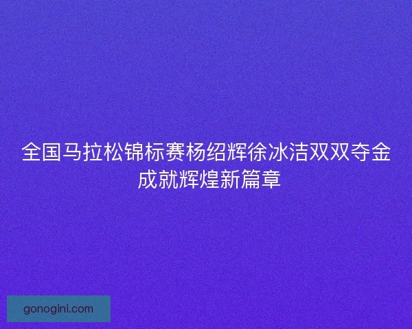 全国马拉松锦标赛杨绍辉徐冰洁双双夺金 成就辉煌新篇章