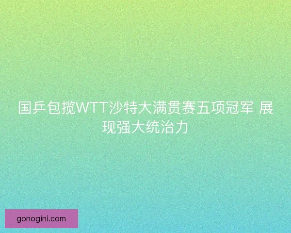 国乒包揽WTT沙特大满贯赛五项冠军 展现强大统治力 国乒包揽WTT沙特大满贯赛五项冠军 展现强大统治力