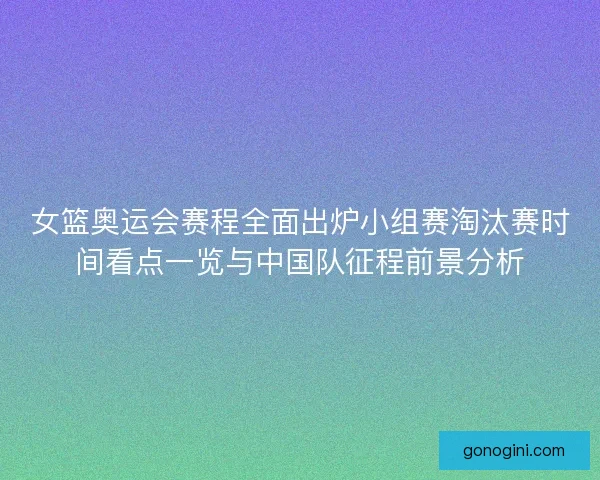 女篮奥运会赛程全面出炉小组赛淘汰赛时间看点一览与中国队征程前景分析