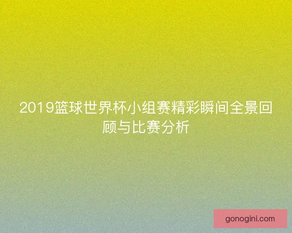 2019篮球世界杯小组赛精彩瞬间全景回顾与比赛分析