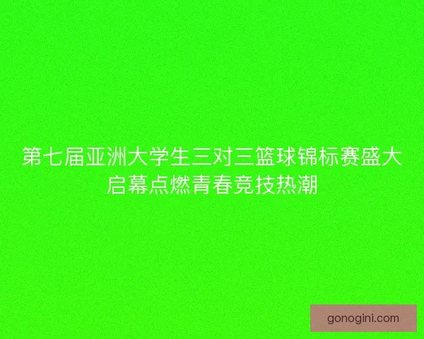 第七届亚洲大学生三对三篮球锦标赛盛大启幕点燃青春竞技热潮